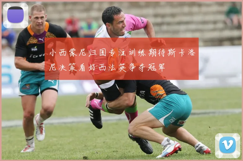 小西蒙尼归国专注训练期待斯卡洛尼决策看好西法英争夺冠军