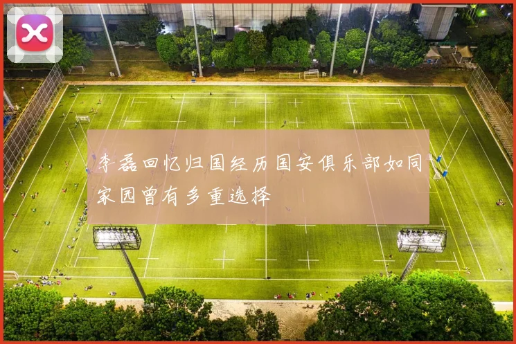 李磊回忆归国经历国安俱乐部如同家园曾有多重选择