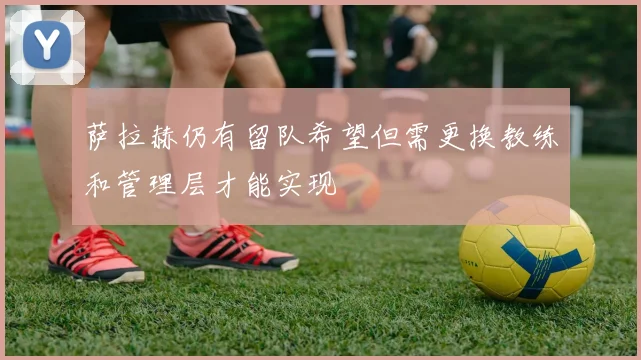 萨拉赫仍有留队希望但需更换教练和管理层才能实现