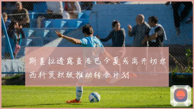 斯基拉透露查洛巴今夏或离开切尔西科莫积极推动转会计划