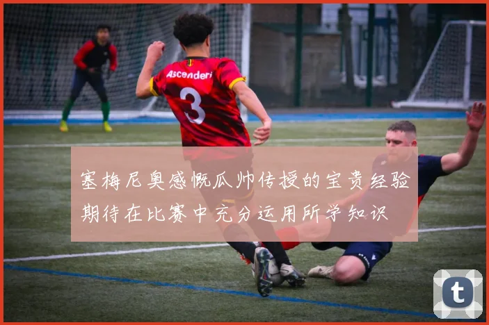塞梅尼奥感慨瓜帅传授的宝贵经验期待在比赛中充分运用所学知识