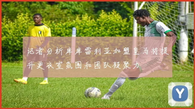 记者分析库库雷利亚加盟皇马将提升更衣室氛围和团队凝聚力