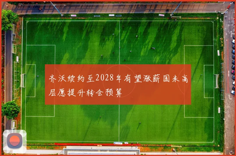 齐沃续约至2028年有望涨薪国米高层愿提升转会预算