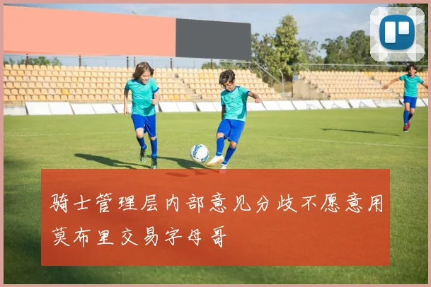 骑士管理层内部意见分歧不愿意用莫布里交易字母哥