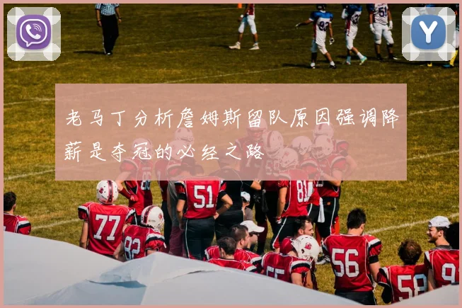 老马丁分析詹姆斯留队原因强调降薪是夺冠的必经之路