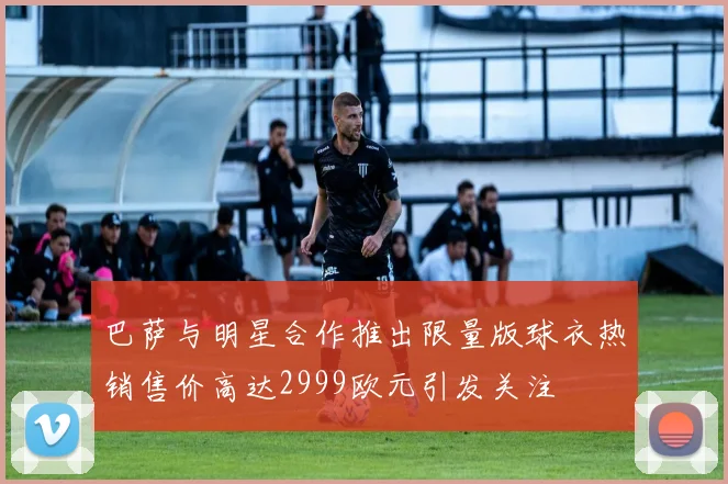 巴萨与明星合作推出限量版球衣热销售价高达2999欧元引发关注