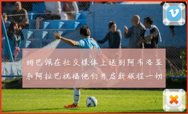 姆巴佩在社交媒体上送别阿韦洛亚和阿拉巴祝福他们开启新旅程一切顺利